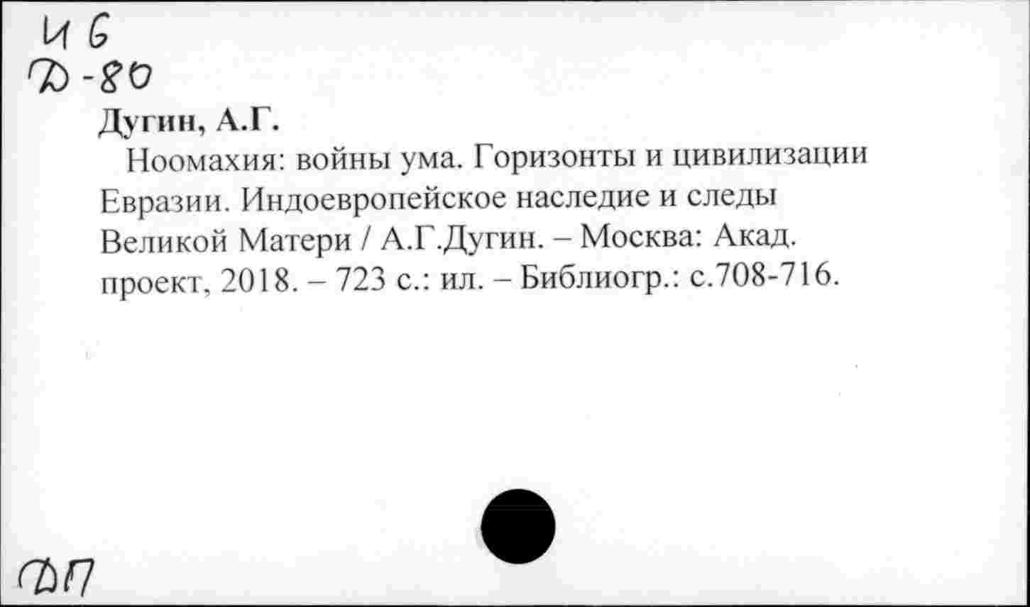 ﻿Дугин, А.Г.
Ноомахия: войны ума. Горизонты и цивилизации Евразии. Индоевропейское наследие и следы Великой Матери / А.Г.Дугин. - Москва: Акад, проект, 2018. - 723 с.: ил. - Библиогр.: с.708-716.